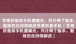 苹果折叠屏手机遭曝光，共计两个版本，魅族也在持续跟进苹果折叠手机「苹果折叠屏手机遭曝光，共计两个版本，魅族也在持续跟进」