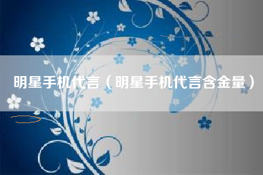 明星手机代言（明星手机代言含金量）